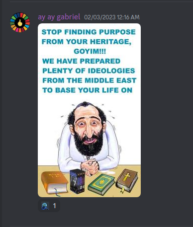 From S. B. Alger Rx Only Picture Show Discord Server:  ay ay gabriel 02/03/2023 12:16 AM  STOP FINDING PURPOSE FROM YOUR HERITAGE, GOYIM!!! WE HAVE PREPARED PLENTY OF IDEOLOGIES FROM THE MIDDLE EAST TO BASE YOUR LIFE ON  1 +