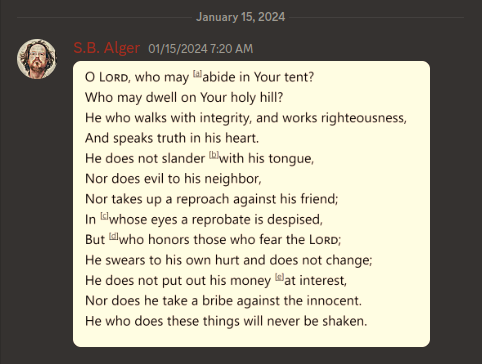 Discord Server: January 15, 2024  S.B. Alger 01/15/2024 7:20 AM  O LORD, who may abide in Your tent? Who may dwell on Your holy hill? He who walks with integrity, and works righteousness, And speaks truth in his heart. He does not slander with his tongue, Nor does evil to his neighbor, Nor takes up a reproach against his friend; In whose eyes a reprobate is despised, But who honors those who fear the LORD; He swears to his own hurt and does not change; He does not put out his money at interest, Nor does he take a bribe against the innocent. He who does these things will never be shaken.