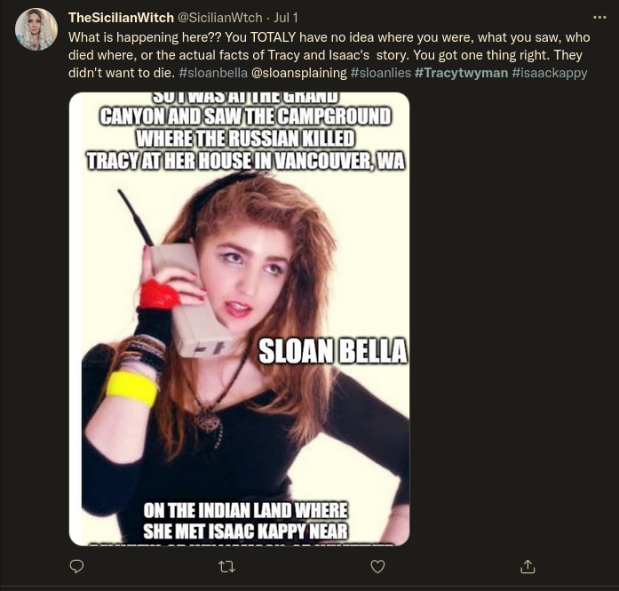 Mocking Sloan Bella: Twitter: TheSicilianWitch @SicilianWtch - Jul 1:  What is happening here?? You TOTALY have no idea where you were, what you saw, who died where, or the actual facts of Tracy and Isaac's story. You got one thing right. They didn't want to die. #sloanbella @sloansplaining #sloanlies #Tracytwyman #isaackappy  SLOAN BELLA: SO I WAS AT THE GRAND CANYON AND SAW THE CAMPGROUND WHERE THE RUSSIAN KILLED TRACY AT HER HOUSE IN VANCOUVER, WA SLOAN BELLA ON THE INDIAN LAND WHERE SHE MET ISAAC KAPPY NEAR...
