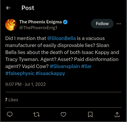 Twitter: The Phoenix Enigma @ThePhoenixEnig1 Follow Did I mention that @SloanBella is a vacuous manufacturer of easily disprovable lies? Sloan Bella lies about the death of both Isaac Kappy and Tracy Tywman. Agent? Asset? Paid disinformation agent? Vapid Cow? #Sloansplain #liar #falsephysic #isaackappy 9:07 PM - Jul 1, 2022 7 Likes 27 Σ <]