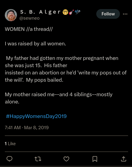 Twitter: S. B. Alger @sewneo WOMEN //a thread//  I was raised by all women.  My father had gotten my mother pregnant when she was just 15. His father insisted on an abortion or he'd 'write my pops out of the will'. My pops bailed.  My mother raised me--and 4 siblings--mostly alone.  #HappyWomensDay2019  7:41 AM · Mar 8, 2019