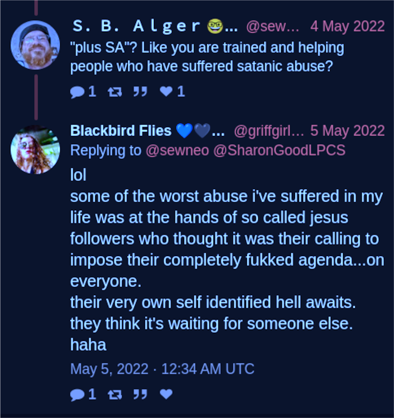 Twitter S.B. Alger @sewneo:  "plus SA"? Like you are trained and helping people who have suffered satanic abuse?  Blackbird Flies @griffgirl20:  lol  some of the worst abuse i've suffered in my life was at the hands of so called jesus followers who thought it was their calling to impose their completely fukked agenda...on everyone. their very own self identified hell awaits. they think it's waiting for someone else. haha